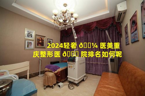 2024轻奢 🐼 医美重庆整形医 🍀 院排名如何呢